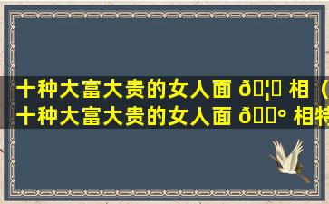 十种大富大贵的女人面 🦉 相（十种大富大贵的女人面 🐺 相特征）